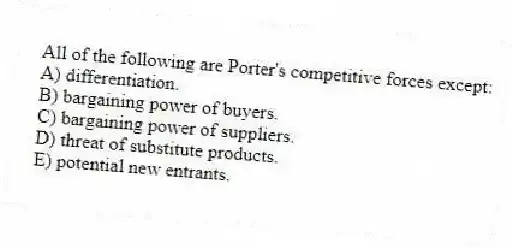 All of the following are Porter's competitive forces except:
A) differentiation.
B) bargaining power of buyers.
C) bargaining power of suppliers.
D) threat of substitute products.
E) potential new entrants.