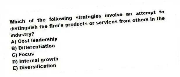 Which of the following strategies involve an attempt to distinguish the firm's products or services from others in the industry?
A) Cost leadership
B) Differentiation
C) Focus
D) Internal growth
E) Diversification