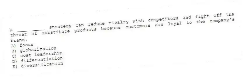 A __________ strategy can reduce rivalry with competitors and fight off the threat of substitute products because customers are loyal to the company's brand.
A) focus
B) globalization
C) cost leadership
D) differentiation
E) diversification