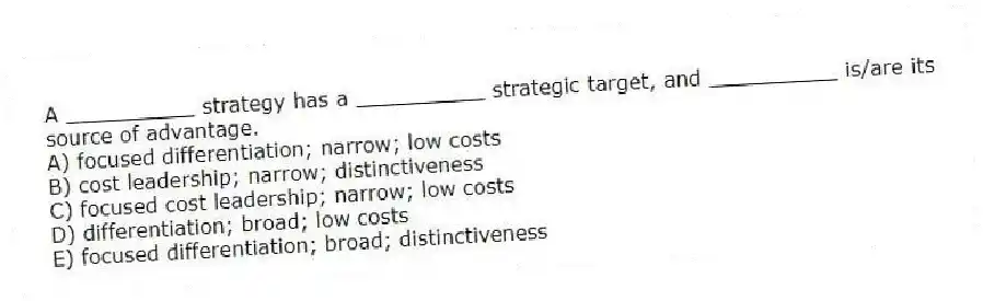 A __________ strategy has a __________ strategic target, and __________ is/are its source of advantage.
A) focused differentiation; narrow; low costs
B) cost leadership; narrow; distinctiveness
C) focused cost leadership; narrow; low costs
D) differentiation; broad; low costs
E) focused differentiation; broad; distinctiveness