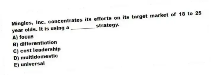 Mingles, Inc. concentrates its efforts on its target market of 18 to 25 year olds. It is using a __________ strategy.
A) focus
B) differentiation
C) cost leadership
D) multidomestic
E) universal