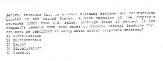 General Products Inc. is a small clothing designer and manufacturer located in the United States. A vast majority of the company's revenues comes from U.S. sales, although about 10 percent of the company's revenue come from sales to Canada. General Products Inc. can best be described as using which global corporate strategy?
A) Globalization
B) Multidomestic
C) Export
D) Glocalization
E) Domestic