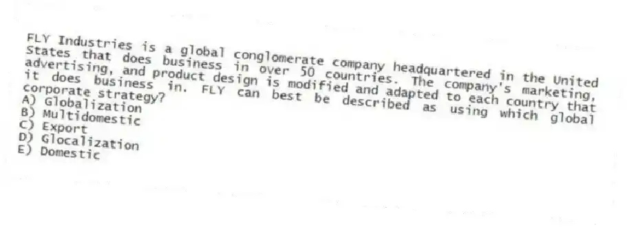FLY Industries is a global conglomerate company headquartered in the United States that does business in over 50 countries. The company's marketing, advertising, and product design is modified and adapted to each country that it does business in. FLY can best be described as using which global corporate strategy?
A) Globalization
B) Multidomestic
C) Export
D) Glocalization
E) Domestic