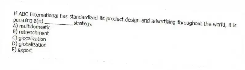 If ABC International has standardized its product design and advertising throughout the world, it is pursuing a(n) __________ strategy.
A) multidomestic
B) retrenchment
C) glocalization
D) globalization
E) export