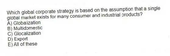 Which global corporate strategy is based on the assumption that a single global market exists for many consumer and industrial products?
A) Globalization
B) Multidomestic
C) Glocalization
D) Export
E) All of these