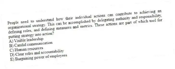 People need to understand how their individual actions can contribute to achieving an organizational strategy. This can be accomplished by delegating authority and responsibility, defining roles, and defining measures and metrics. These actions are part of which tool for putting strategy into action?
A) Visible leadership
B) Candid communication
C) Human resources
D) Clear roles and accountability
E) Bargaining power of employees