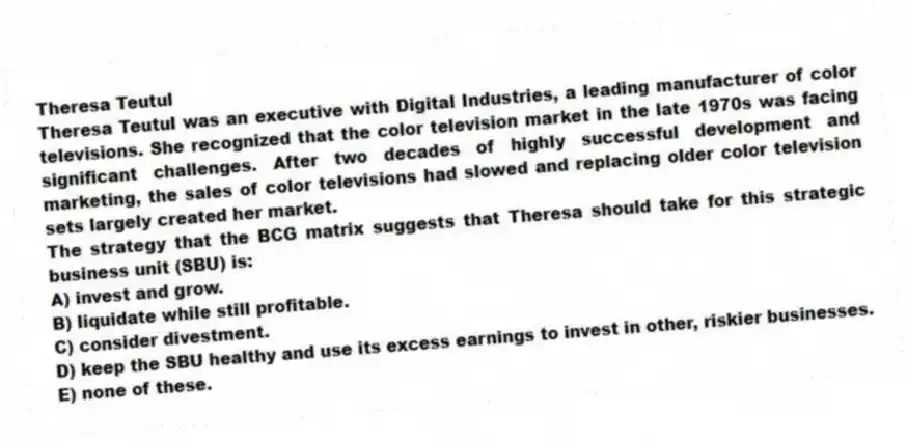 Theresa Teutul
Theresa Teutul was an executive with Digital Industries, a leading manufacturer of color televisions. She recognized that the color television market in the late 1970s was facing significant challenges. After two decades of highly successful development and marketing, the sales of color televisions had slowed and replacing older color television sets largely created her market.
-The strategy that the BCG matrix suggests that Theresa should take for this strategic business unit (SBU) is:
A) invest and grow.
B) liquidate while still profitable.
C) consider divestment.
D) keep the SBU healthy and use its excess earnings to invest in other, riskier businesses.
E) none of these.