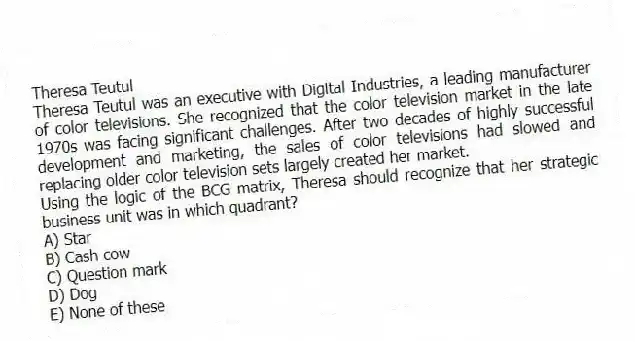 Theresa Teutul
Theresa Teutul was an executive with Digital Industries, a leading manufacturer of color televisions. She recognized that the color television market in the late 1970s was facing significant challenges. After two decades of highly successful development and marketing, the sales of color televisions had slowed and replacing older color television sets largely created her market.
-Using the logic of the BCG matrix, Theresa should recognize that her strategic business unit was in which quadrant?
A) Star
B) Cash cow
C) Question mark
D) Dog
E) None of these