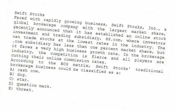Swift Stocks
Faced with rapidly growing business, Swift Stocks, Inc., a global brokerage company with the largest market share, recently announced that it has established an online stock investment and trading subsidiary, SS.com, where investors can trade stocks at the lowest rates in the industry. The .com subsidiary has less than one percent market share, but it faces a very high business growth rate. In the brokerage industry, the competition is fierce and all players are cutting their online commission rates.
-According to the BCG matrix, Swift Stocks' traditional brokerage business could be classified as a:
A) cash cow.
B) dog.
C) star.
D) question mark.
E) threat.