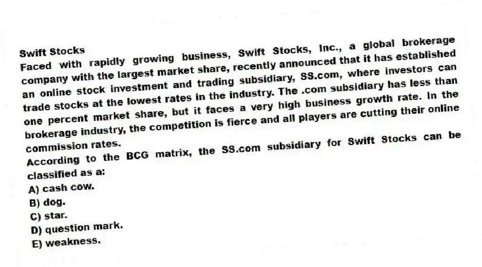 Swift Stocks
Faced with rapidly growing business, Swift Stocks, Inc., a global brokerage company with the largest market share, recently announced that it has established an online stock investment and trading subsidiary, SS.com, where investors can trade stocks at the lowest rates in the industry. The .com subsidiary has less than one percent market share, but it faces a very high business growth rate. In the brokerage industry, the competition is fierce and all players are cutting their online commission rates.
-According to the BCG matrix, the SS.com subsidiary for Swift Stocks can be classified as a:
A) cash cow.
B) dog.
C) star.
D) question mark.
E) weakness.