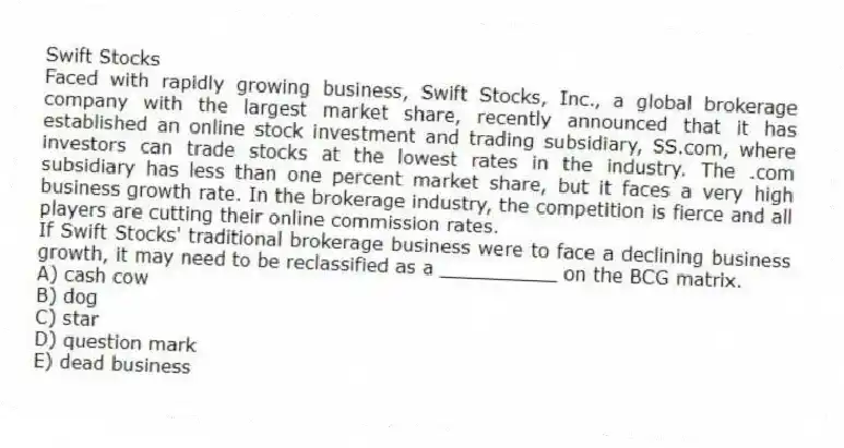 Swift Stocks
Faced with rapidly growing business, Swift Stocks, Inc., a global brokerage company with the largest market share, recently announced that it has established an online stock investment and trading subsidiary, SS.com, where investors can trade stocks at the lowest rates in the industry. The .com subsidiary has less than one percent market share, but it faces a very high business growth rate. In the brokerage industry, the competition is fierce and all players are cutting their online commission rates.
-If Swift Stocks' traditional brokerage business were to face a declining business growth, it may need to be reclassified as a __________ on the BCG matrix.
A) cash cow
B) dog
C) star
D) question mark
E) dead business