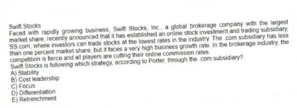 Swift Stocks
Faced with rapidly growing business, Swift Stocks, Inc., a global brokerage company with the largest market share, recently announced that it has established an online stock investment and trading subsidiary, SS.com, where investors can trade stocks at the lowest rates in the industry. The .com subsidiary has less than one percent market share, but it faces a very high business growth rate. In the brokerage industry, the competition is fierce and all players are cutting their online commission rates.
-Swift Stocks is following which strategy, according to Porter, through the .com subsidiary?
A) Stability
B) Cost leadership
C) Focus
D) Differentiation
E) Retrenchment