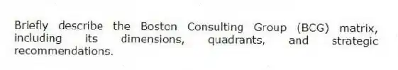 Briefly describe the Boston Consulting Group (BCG) matrix, including its dimensions, quadrants, and strategic recommendations.