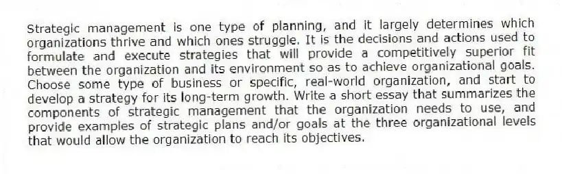 Strategic management is one type of planning, and it largely determines which organizations thrive and which ones struggle. It is the decisions and actions used to formulate and execute strategies that will provide a competitively superior fit between the organization and its environment so as to achieve organizational goals. Choose some type of business or specific, real-world organization, and start to develop a strategy for its long-term growth. Write a short essay that summarizes the components of strategic management that the organization needs to use, and provide examples of strategic plans and/or goals at the three organizational levels that would allow the organization to reach its objectives.