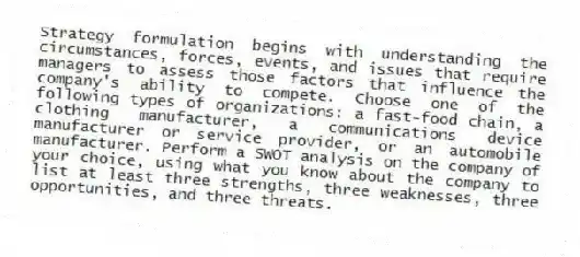 Strategy formulation begins with understanding the circumstances, forces, events, and issues that require managers to assess those factors that influence the company's ability to compete. Choose one of the following types of organizations: a fast-food chain, a clothing manufacturer, a communications device manufacturer or service provider, or an automobile manufacturer. Perform a SWOT analysis on the company of your choice, using what you know about the company to list at least three strengths, three weaknesses, three opportunities, and three threats.