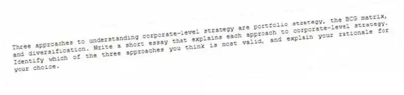 Three approaches to understanding corporate-level strategy are portfolio strategy, the BCG matrix, and diversification. Write a short essay that explains each approach to corporate-level strategy. Identify which of the three approaches you think is most valid, and explain your rationale for your choice.