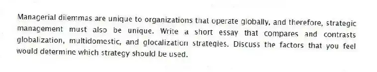 Managerial dilemmas are unique to organizations that operate globally, and therefore, strategic management must also be unique. Write a short essay that compares and contrasts globalization, multidomestic, and glocalization strategies. Discuss the factors that you feel would determine which strategy should be used.