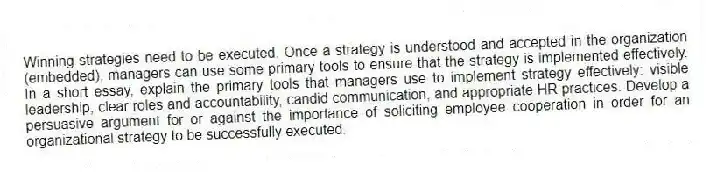 Winning strategies need to be executed. Once a strategy is understood and accepted in the organization (embedded), managers can use some primary tools to ensure that the strategy is implemented effectively. In a short essay, explain the primary tools that managers use to implement strategy effectively: visible leadership, clear roles and accountability, candid communication, and appropriate HR practices. Develop a persuasive argument for or against the importance of soliciting employee cooperation in order for an organizational strategy to be successfully executed.