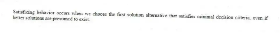 Satisficing behavior occurs when we choose the first solution alternative that satisfies minimal decision criteria, even if better solutions are presumed to exist.