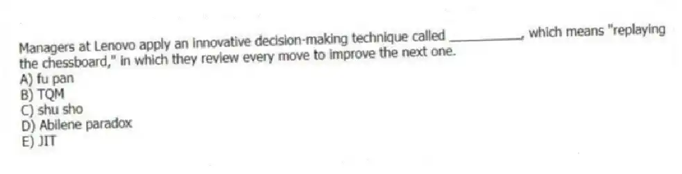 Managers at Lenovo apply an innovative decision-making technique called __________, which means "replaying the chessboard," in which they review every move to improve the next one.
A) fu pan
B) TQM
C) shu sho
D) Abilene paradox
E) JIT