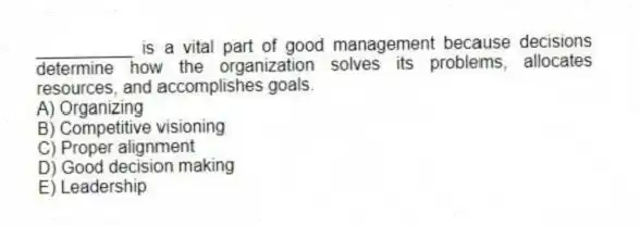 __________ is a vital part of good management because decisions determine how the organization solves its problems, allocates resources, and accomplishes goals.
A) Organizing
B) Competitive visioning
C) Proper alignment
D) Good decision making
E) Leadership