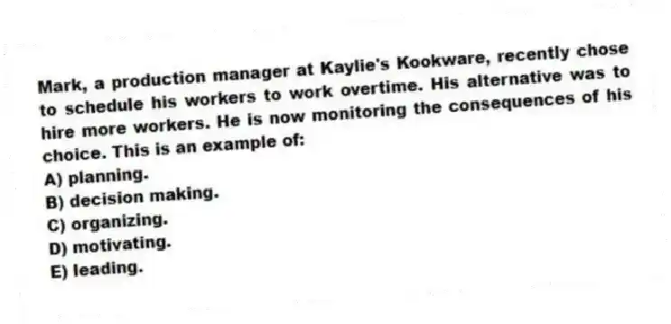 Mark, a production manager at Kaylie's Kookware, recently chose to schedule his workers to work overtime. His alternative was to hire more workers. He is now monitoring the consequences of his choice. This is an example of:
A) planning.
B) decision making.
C) organizing.
D) motivating.
E) leading.