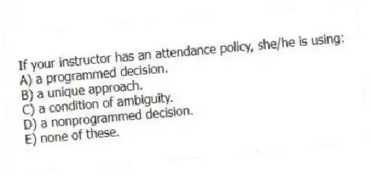 If your instructor has an attendance policy, she/he is using:
A) a programmed decision.
B) a unique approach.
C) a condition of ambiguity.
D) a nonprogrammed decision.
E) none of these.