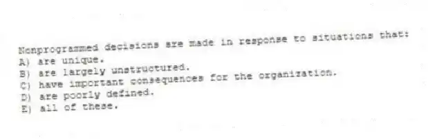 Nonprogrammed decisions are made in response to situations that:
A) are unique.
B) are largely unstructured.
C) have important consequences for the organization.
D) are poorly defined.
E) all of these.