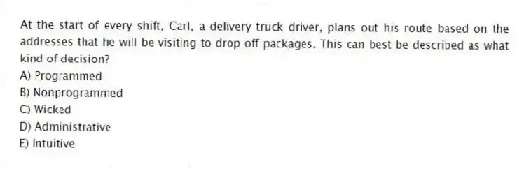 At the start of every shift, Carl, a delivery truck driver, plans out his route based on the addresses that he will be visiting to drop off packages. This can best be described as what kind of decision?
A) Programmed
B) Nonprogrammed
C) Wicked
D) Administrative
E) Intuitive