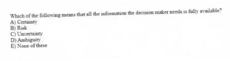 Which of the following means that all the information the decision maker needs is fully available?
A) Certainty
B) Risk
C) Uncertainty
D) Ambiguity
E) None of these