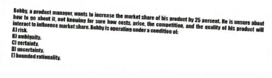 Bobby, a product manager, wants to increase the market share of his product by 25 percent. He is unsure about how to go about it, not knowing for sure how costs, price, the competition, and the quality of his product will interact to influence market share. Bobby is operating under a condition of:
A) risk.
B) ambiguity.
C) certainty.
D) uncertainty.
E) bounded rationality.