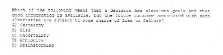 Which of the following means that a decision has clear-cut goals and that good information is available, but the future outcomes associated with each alternative are subject to some chance of loss or failure?
A) Certainty
B) Risk
C) Uncertainty
D) Ambiguity
E) Brainstorming