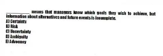 __________ means that managers know which goals they wish to achieve, but information about alternatives and future events is incomplete.
A) Certainty
B) Risk
C) Uncertainty
D) Ambiguity
E) Advocacy
