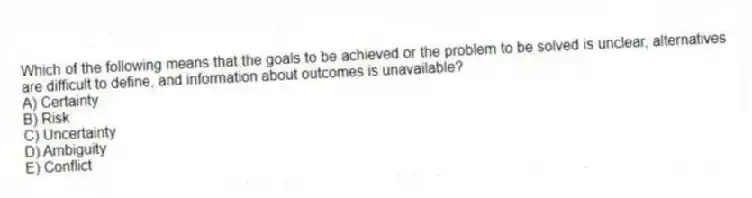 Which of the following means that the goals to be achieved or the problem to be solved is unclear, alternatives are difficult to define, and information about outcomes is unavailable?
A) Certainty
B) Risk
C) Uncertainty
D) Ambiguity
E) Conflict