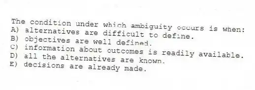 The condition under which ambiguity occurs is when:
A) alternatives are difficult to define.
B) objectives are well defined.
C) information about outcomes is readily available.
D) all the alternatives are known.
E) decisions are already made.
