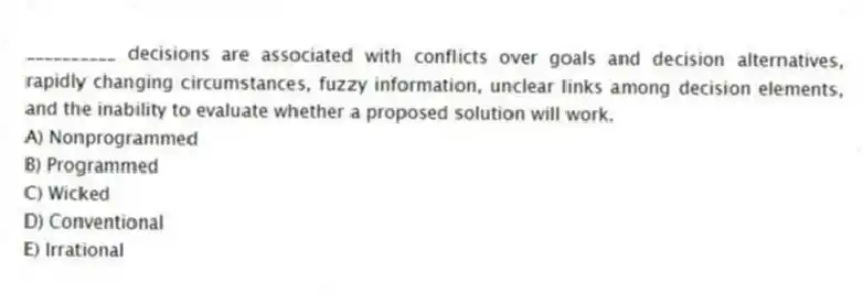 __________ decisions are associated with conflicts over goals and decision alternatives, rapidly changing circumstances, fuzzy information, unclear links among decision elements, and the inability to evaluate whether a proposed solution will work.
A) Nonprogrammed
B) Programmed
C) Wicked
D) Conventional
E) Irrational