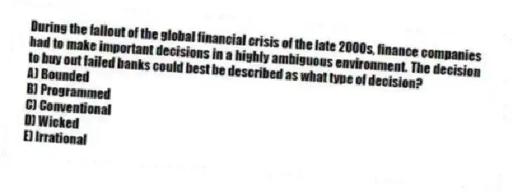 During the fallout of the global financial crisis of the late 2000s, finance companies had to make important decisions in a highly ambiguous environment. The decision to buy out failed banks could best be described as what type of decision?
A) Bounded
B) Programmed
C) Conventional
D) Wicked
E) Irrational