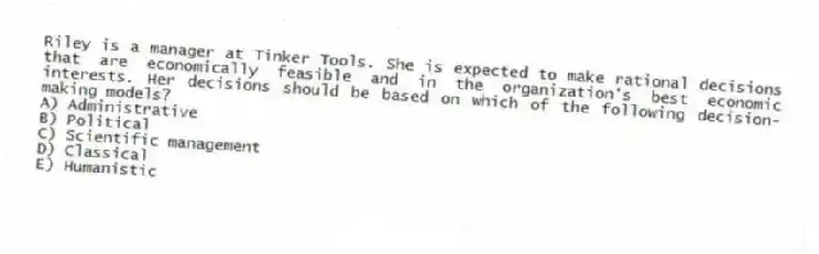 Riley is a manager at Tinker Tools. She is expected to make rational decisions that are economically feasible and in the organization's best economic interests. Her decisions should be based on which of the following decision-making models?
A) Administrative
B) Political
C) Scientific management
D) Classical
E) Humanistic