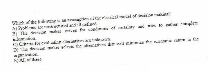 Which of the following is an assumption of the classical model of decision making?
A) Problems are unstructured and ill defined.
B) The decision maker strives for conditions of certainty and tries to gather complete information.
C) Criteria for evaluating alternatives are unknown.
D) The decision maker selects the alternatives that will minimize the economic return to the organization.
E) All of these