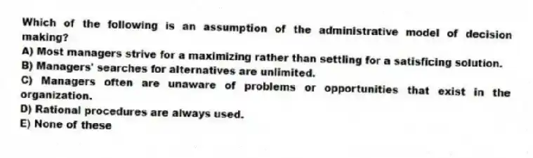 Which of the following is an assumption of the administrative model of decision making?
A) Most managers strive for a maximizing rather than settling for a satisficing solution.
B) Managers' searches for alternatives are unlimited.
C) Managers often are unaware of problems or opportunities that exist in the organization.
D) Rational procedures are always used.
E) None of these