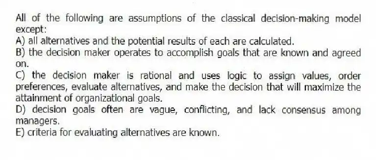 All of the following are assumptions of the classical decision-making model except:
A) all alternatives and the potential results of each are calculated.
B) the decision maker operates to accomplish goals that are known and agreed on.
C) the decision maker is rational and uses logic to assign values, order preferences, evaluate alternatives, and make the decision that will maximize the attainment of organizational goals.
D) decision goals often are vague, conflicting, and lack consensus among managers.
E) criteria for evaluating alternatives are known.