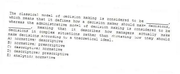 The classical model of decision making is considered to be __________, which means that it defines how a decision maker should make decisions, whereas the administrative model of decision making is considered to be __________, meaning that it describes how managers actually make decisions in complex situations rather than dictating how they should make decisions according to a theoretical ideal.
A) normative; descriptive
B) normative; prescriptive
C) descriptive; normative
D) descriptive; prescriptive
E) analytic; normative