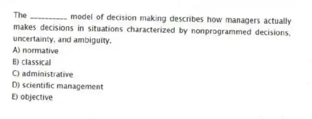 The __________ model of decision making describes how managers actually makes decisions in situations characterized by nonprogrammed decisions, uncertainty, and ambiguity.
A) normative
B) classical
C) administrative
D) scientific management
E) objective