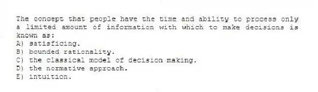 The concept that people have the time and ability to process only a limited amount of information with which to make decisions is known as:
A) satisficing.
B) bounded rationality.
C) the classical model of decision making.
D) the normative approach.
E) intuition.