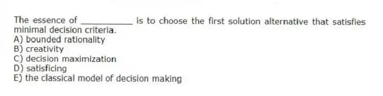 The essence of __________ is to choose the first solution alternative that satisfies minimal decision criteria.
A) bounded rationality
B) creativity
C) decision maximization
D) satisficing
E) the classical model of decision making