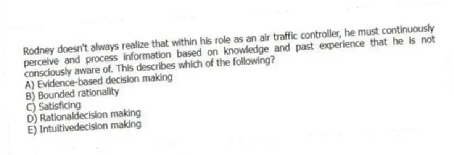 Rodney doesn't always realize that within his role as an air traffic controller, he must continuously perceive and process information based on knowledge and past experience that he is not consciously aware of. This describes which of the following?
A) Evidence-based decision making
B) Bounded rationality
C) Satisficing
D) Rationaldecision making
E) Intuitivedecision making