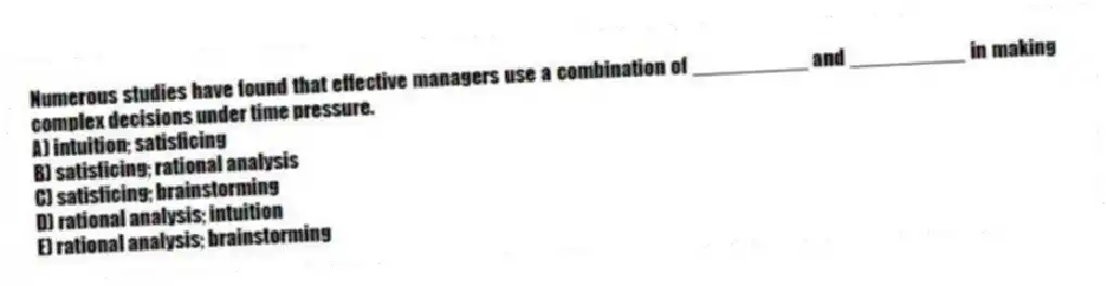 Numerous studies have found that effective managers use a combination of __________ and __________ in making complex decisions under time pressure.
A) intuition; satisficing
B) satisficing; rational analysis
C) satisficing; brainstorming
D) rational analysis; intuition
E) rational analysis; brainstorming