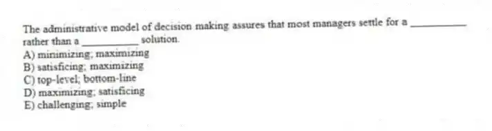 The administrative model of decision making assures that most managers settle for a __________ rather than a __________ solution.
A) minimizing; maximizing
B) satisficing; maximizing
C) top-level; bottom-line
D) maximizing; satisficing
E) challenging; simple