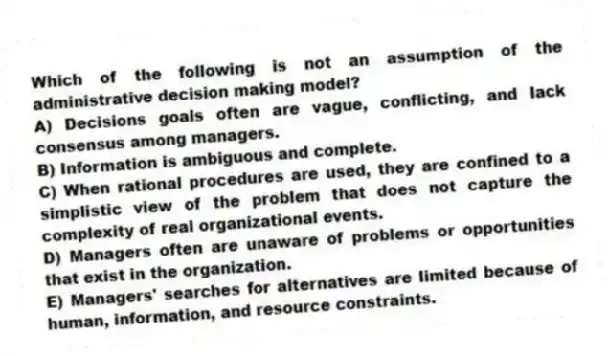 Which of the following is not an assumption of the administrative decision making model?
A) Decisions goals often are vague, conflicting, and lack consensus among managers.
B) Information is ambiguous and complete.
C) When rational procedures are used, they are confined to a simplistic view of the problem that does not capture the complexity of real organizational events.
D) Managers often are unaware of problems or opportunities that exist in the organization.
E) Managers' searches for alternatives are limited because of human, information, and resource constraints.