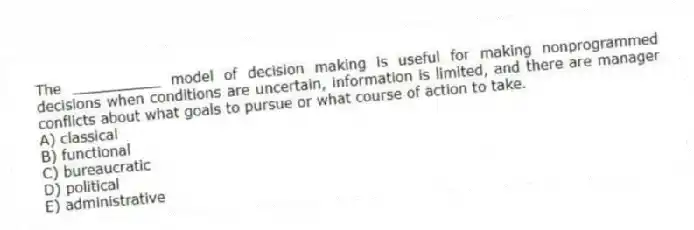The __________ model of decision making is useful for making nonprogrammed decisions when conditions are uncertain, information is limited, and there are manager conflicts about what goals to pursue or what course of action to take.
A) classical
B) functional
C) bureaucratic
D) political
E) administrative